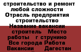 строительство и ремонт  любой сложности  › Отрасль предприятия ­ строительство › Название вакансии ­ строитель › Место работы ­ г струнино - Все города Работа » Вакансии   . Дагестан респ.,Буйнакск г.